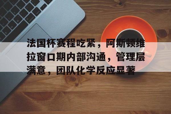 关于法国杯赛程吃紧，阿斯顿维拉窗口期内部沟通，管理层满意，团队化学反应显著的信息