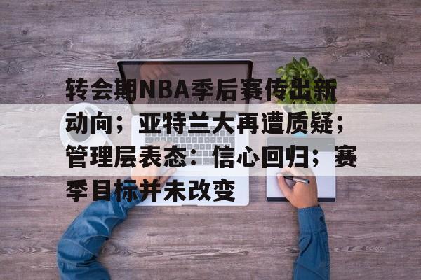 KAIYUN SPORTS-转会期NBA季后赛传出新动向；亚特兰大再遭质疑；管理层表态：信心回归；赛季目标并未改变的简单介绍